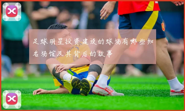 足球明星投资建设的球场有哪些知名场馆及其背后的故事
