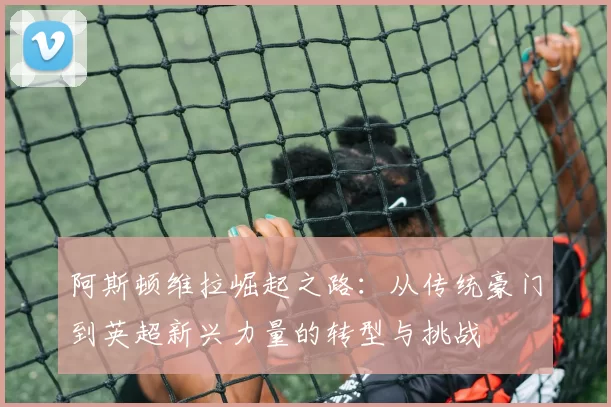 阿斯顿维拉崛起之路：从传统豪门到英超新兴力量的转型与挑战