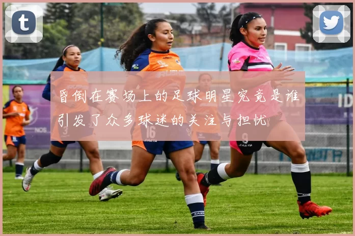 昏倒在赛场上的足球明星究竟是谁引发了众多球迷的关注与担忧