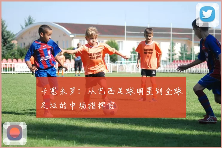 卡塞米罗：从巴西足球明星到全球足坛的中场指挥官