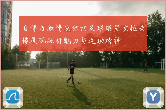 自律与激情交织的足球明星女性头像展现独特魅力与运动精神