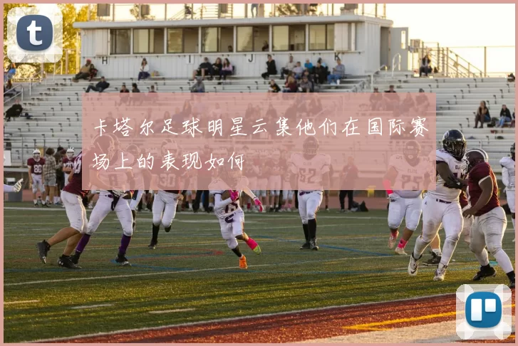 卡塔尔足球明星云集他们在国际赛场上的表现如何