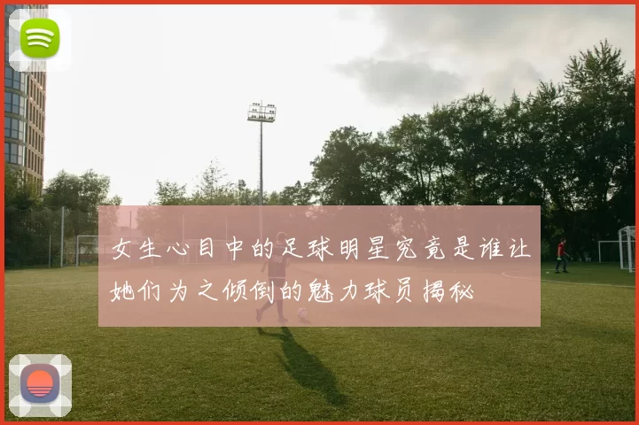 女生心目中的足球明星究竟是谁让她们为之倾倒的魅力球员揭秘