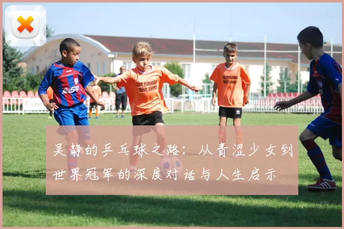 吴静的乒乓球之路：从青涩少女到世界冠军的深度对话与人生启示