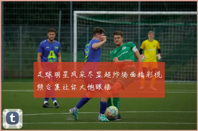 足球明星风采尽显超帅场面精彩视频合集让你大饱眼福