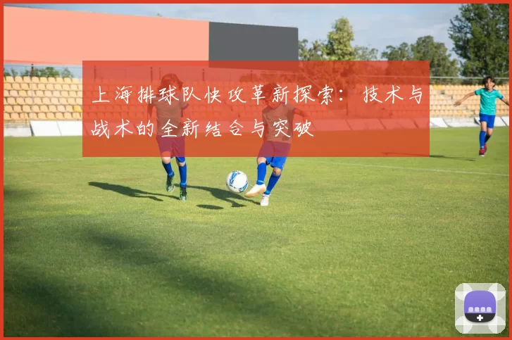 上海排球队快攻革新探索：技术与战术的全新结合与突破