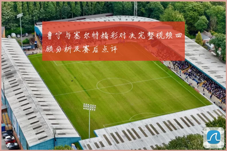 鲁宁与塞尔特精彩对决完整视频回顾分析及赛后点评
