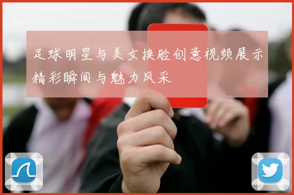 足球明星与美女换脸创意视频展示精彩瞬间与魅力风采