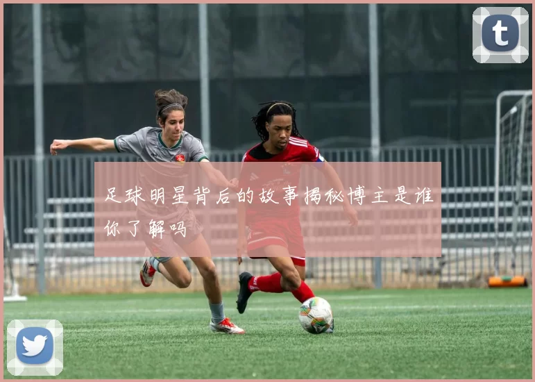 足球明星背后的故事揭秘博主是谁你了解吗