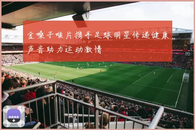 金嗓子喉片携手足球明星传递健康声音助力运动激情
