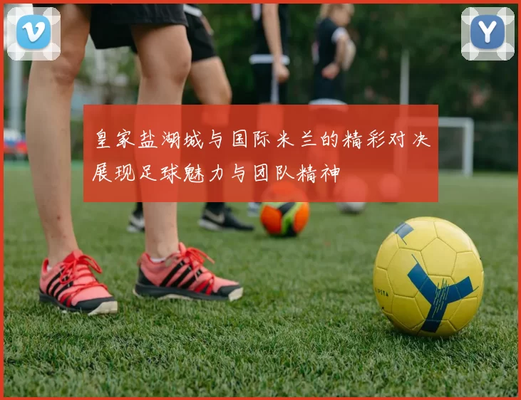 皇家盐湖城与国际米兰的精彩对决展现足球魅力与团队精神