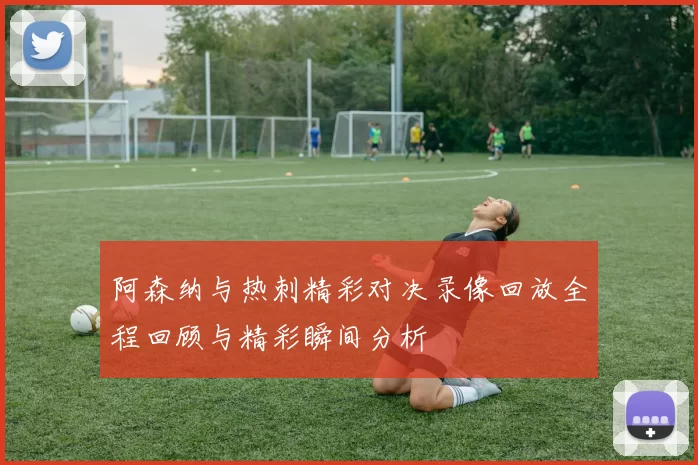 阿森纳与热刺精彩对决录像回放全程回顾与精彩瞬间分析