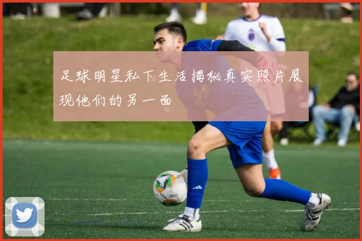 足球明星私下生活揭秘真实照片展现他们的另一面